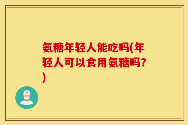 氨糖年轻人能吃吗(年轻人可以食用氨糖吗？)