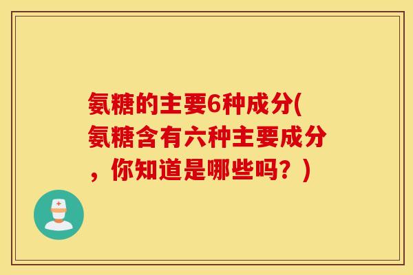 氨糖的主要6种成分(氨糖含有六种主要成分，你知道是哪些吗？)