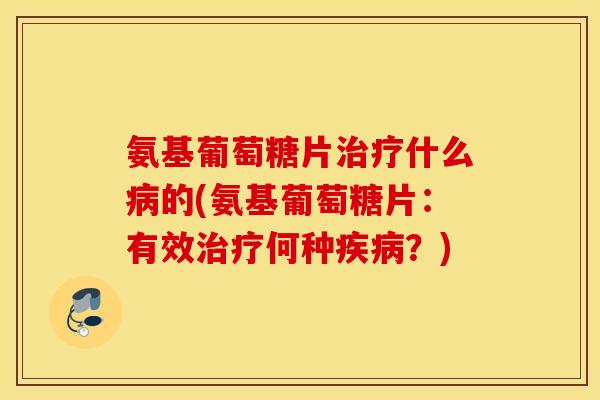 氨基葡萄糖片治疗什么病的(氨基葡萄糖片：有效治疗何种疾病？)
