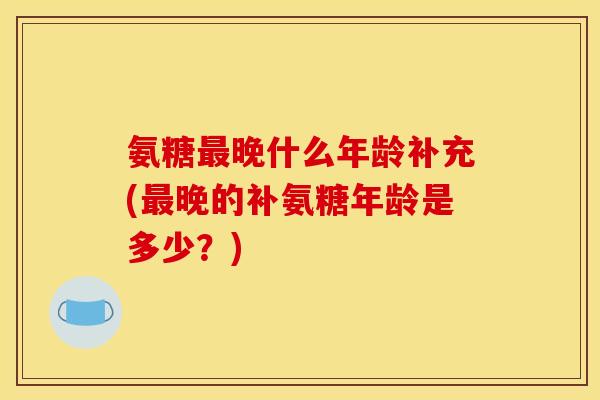 氨糖最晚什么年龄补充(最晚的补氨糖年龄是多少？)