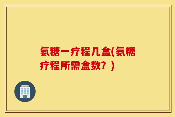 氨糖一疗程几盒(氨糖疗程所需盒数？)