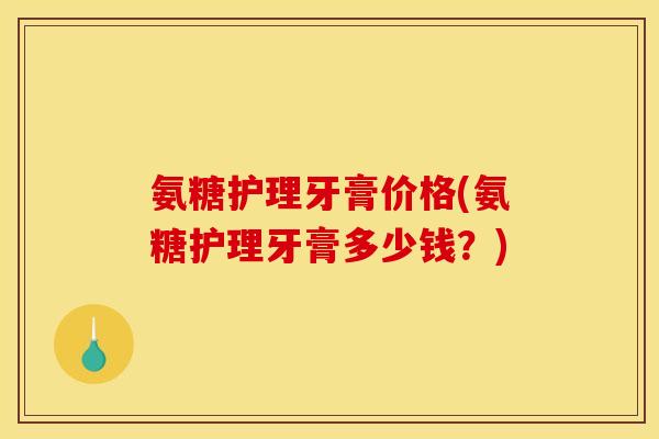 氨糖护理牙膏价格(氨糖护理牙膏多少钱？)