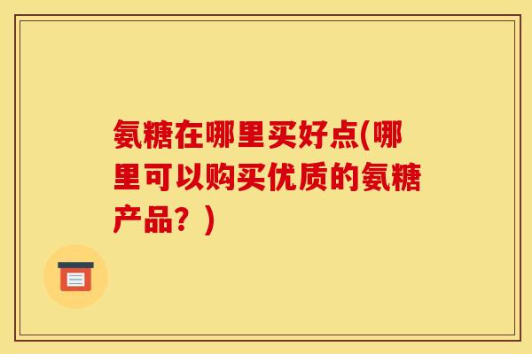 氨糖在哪里买好点(哪里可以购买优质的氨糖产品？)