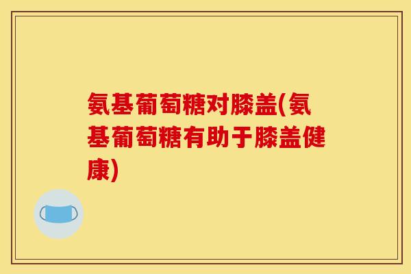 氨基葡萄糖对膝盖(氨基葡萄糖有助于膝盖健康)
