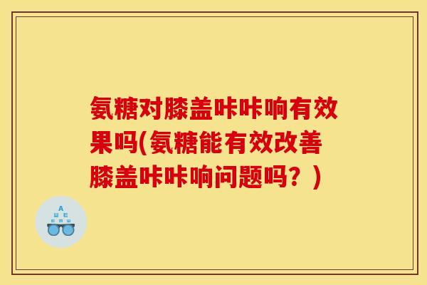 氨糖对膝盖咔咔响有效果吗(氨糖能有效改善膝盖咔咔响问题吗？)