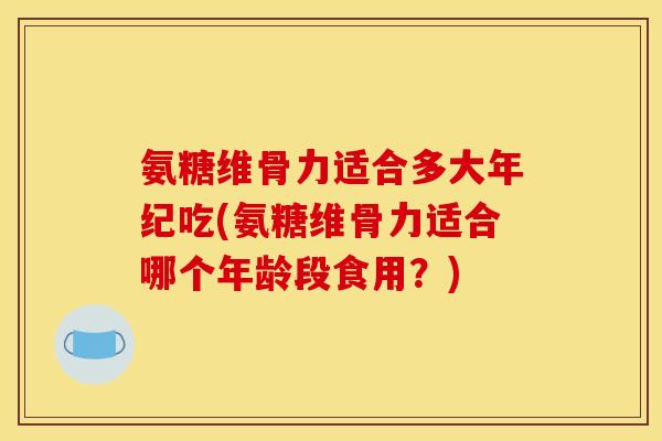 氨糖维骨力适合多大年纪吃(氨糖维骨力适合哪个年龄段食用？)