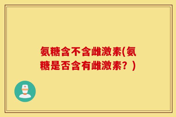 氨糖含不含雌激素(氨糖是否含有雌激素？)