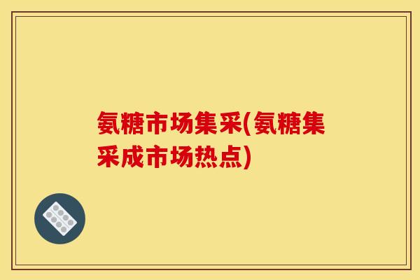 氨糖市场集采(氨糖集采成市场热点)