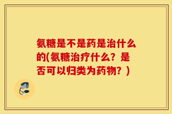 氨糖是不是药是治什么的(氨糖治疗什么？是否可以归类为药物？)
