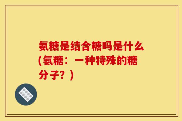 氨糖是结合糖吗是什么(氨糖：一种特殊的糖分子？)