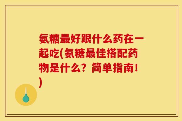 氨糖最好跟什么药在一起吃(氨糖最佳搭配药物是什么？简单指南！)