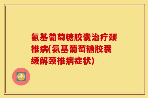 氨基葡萄糖胶囊治疗颈椎病(氨基葡萄糖胶囊缓解颈椎病症状)