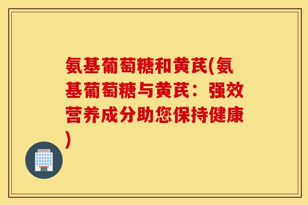 氨基葡萄糖和黄芪(氨基葡萄糖与黄芪：强效营养成分助您保持健康)