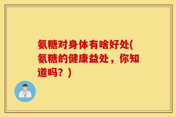 氨糖对身体有啥好处(氨糖的健康益处，你知道吗？)