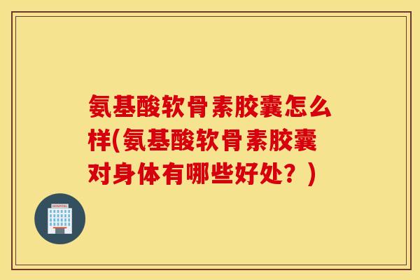 氨基酸软骨素胶囊怎么样(氨基酸软骨素胶囊对身体有哪些好处？)