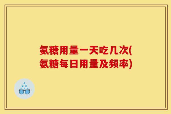 氨糖用量一天吃几次(氨糖每日用量及频率)