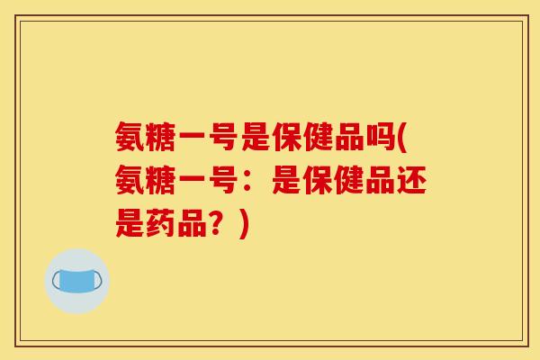 氨糖一号是保健品吗(氨糖一号：是保健品还是药品？)