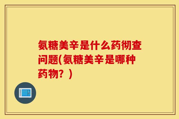 氨糖美辛是什么药彻查问题(氨糖美辛是哪种药物？)