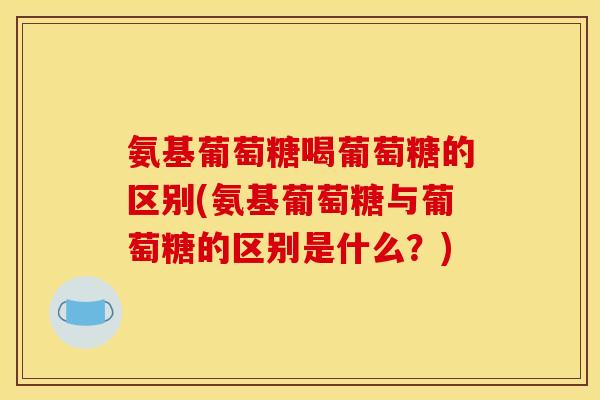 氨基葡萄糖喝葡萄糖的区别(氨基葡萄糖与葡萄糖的区别是什么？)