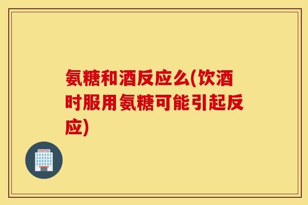 氨糖和酒反应么(饮酒时服用氨糖可能引起反应)