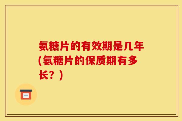 氨糖片的有效期是几年(氨糖片的保质期有多长？)