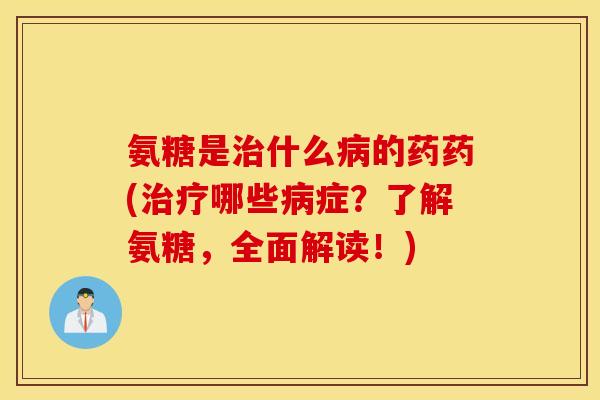 氨糖是治什么病的药药(治疗哪些病症？了解氨糖，全面解读！)