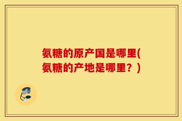 氨糖的原产国是哪里(氨糖的产地是哪里？)