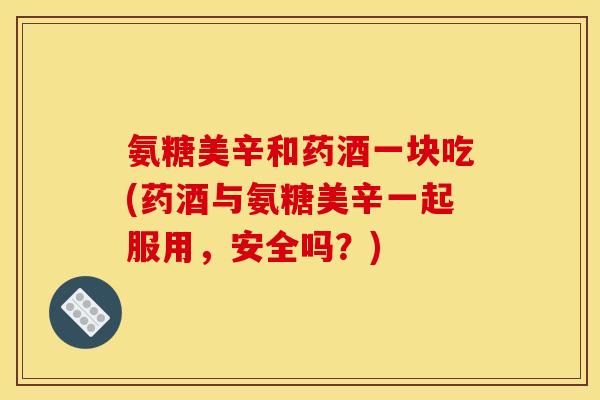 氨糖美辛和药酒一块吃(药酒与氨糖美辛一起服用，安全吗？)