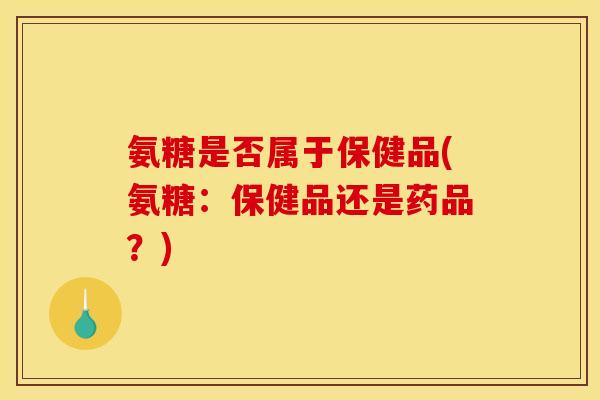 氨糖是否属于保健品(氨糖：保健品还是药品？)