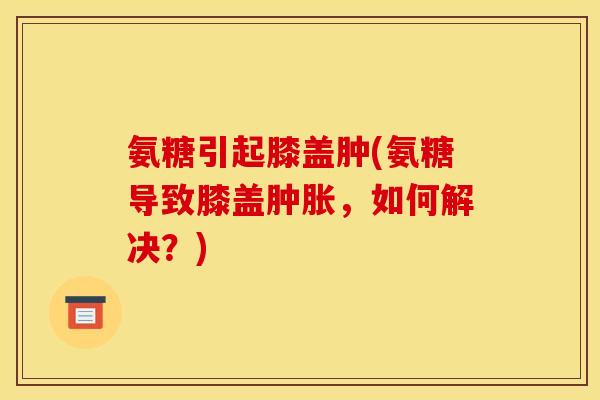氨糖引起膝盖肿(氨糖导致膝盖肿胀，如何解决？)