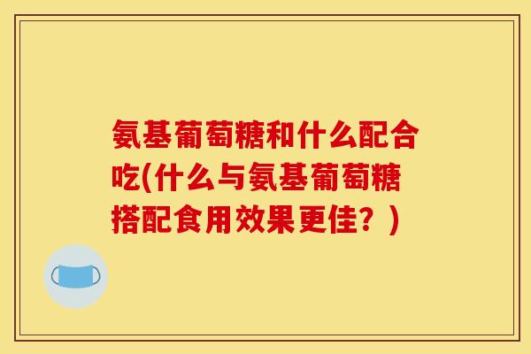 氨基葡萄糖和什么配合吃(什么与氨基葡萄糖搭配食用效果更佳？)