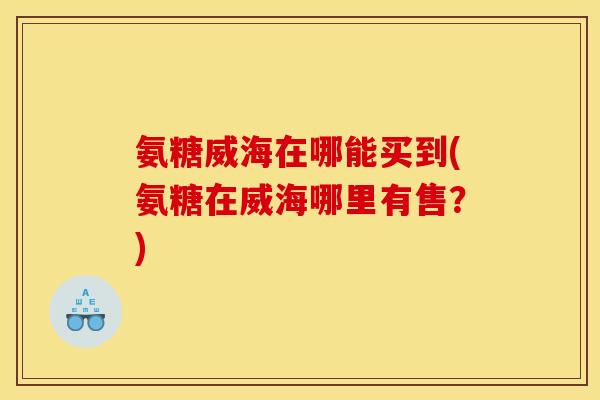 氨糖威海在哪能买到(氨糖在威海哪里有售？)