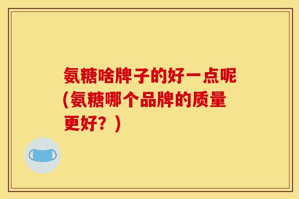 氨糖啥牌子的好一点呢(氨糖哪个品牌的质量更好？)
