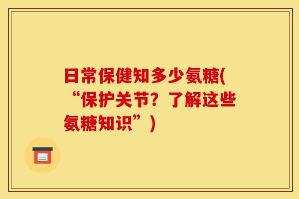 日常保健知多少氨糖(“保护关节？了解这些氨糖知识”)