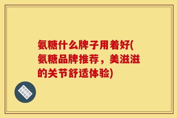 氨糖什么牌子用着好(氨糖品牌推荐，美滋滋的关节舒适体验)
