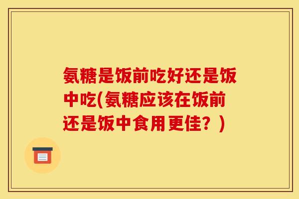 氨糖是饭前吃好还是饭中吃(氨糖应该在饭前还是饭中食用更佳？)