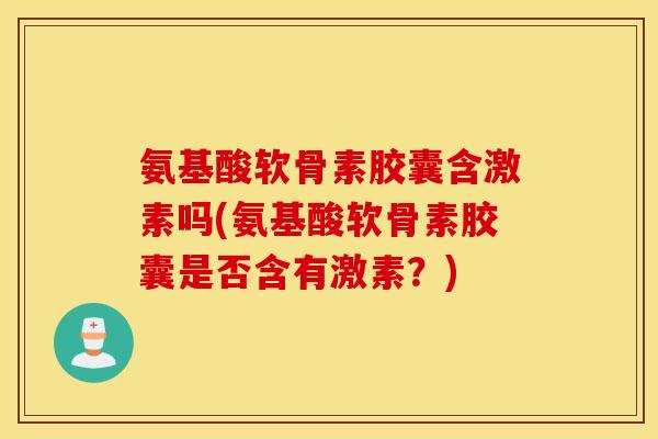 氨基酸软骨素胶囊含激素吗(氨基酸软骨素胶囊是否含有激素？)
