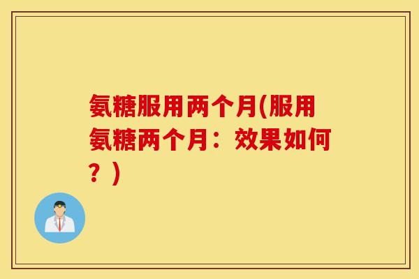 氨糖服用两个月(服用氨糖两个月：效果如何？)