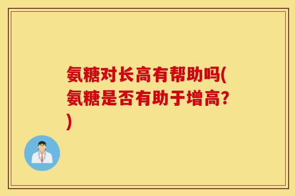 氨糖对长高有帮助吗(氨糖是否有助于增高?) 氨糖对长高有帮助吗(氨糖是否有助于增高?)