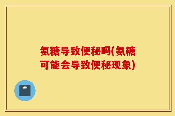 氨糖导致便秘吗(氨糖可能会导致便秘现象)