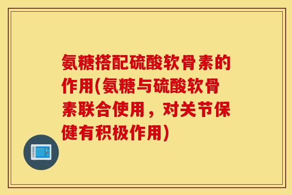 氨糖搭配硫酸软骨素的作用(氨糖与硫酸软骨素联合使用，对关节保健有积极作用)