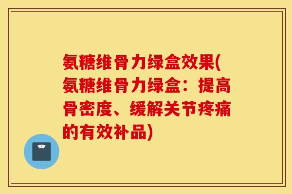 氨糖维骨力绿盒效果(氨糖维骨力绿盒：提高骨密度、缓解关节疼痛的有效补品)