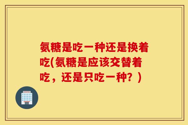 氨糖是吃一种还是换着吃(氨糖是应该交替着吃，还是只吃一种？)