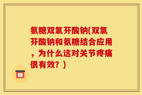 氨糖双氯芬酸钠(双氯芬酸钠和氨糖结合应用，为什么这对关节疼痛很有效？)