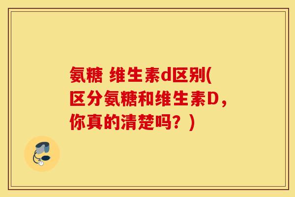 氨糖 维生素d区别(区分氨糖和维生素D，你真的清楚吗？)