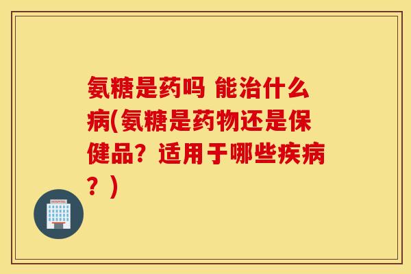 氨糖是药吗 能治什么病(氨糖是药物还是保健品？适用于哪些疾病？)
