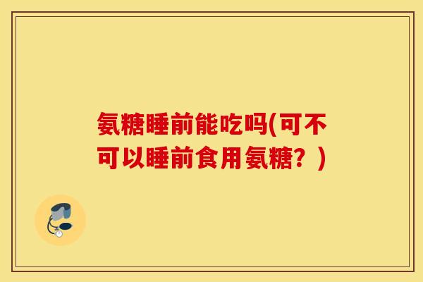 氨糖睡前能吃吗(可不可以睡前食用氨糖？)