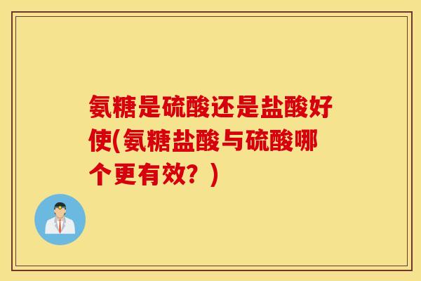 氨糖是硫酸还是盐酸好使(氨糖盐酸与硫酸哪个更有效？)