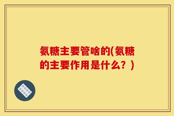 氨糖主要管啥的(氨糖的主要作用是什么?) 氨糖主要管啥的(氨糖的主要作用是什么?)