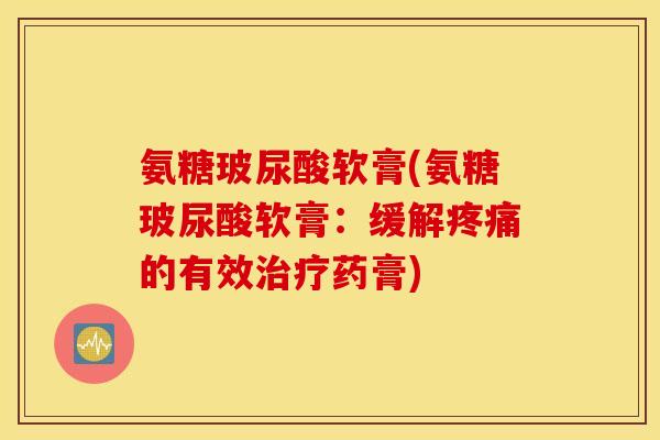 氨糖玻尿酸软膏(氨糖玻尿酸软膏：缓解疼痛的有效治疗药膏)